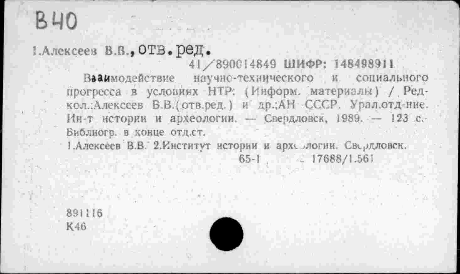 ﻿ВЧО - . . .
{.Алексеев В.В.,ОТВ.рвД.
41/890014849 ШИФР: 148498911
Взаимодействие научно-технического и социального прогресса в условиях НТР: (Информ, материалы) / Ред-кол.Алексеев В.В.{отв.ред.) и др.;АН СССР. Урал.отд-ние. Ин-т истории и археологии. — Свердловск, 1989. — 123 с. Библиогр. в конце отд.ст.
^Алексеев В.В. 2.Институт истории и археологии. Свердловск.
65-1 ,	< 17688/1.561
891116
К46